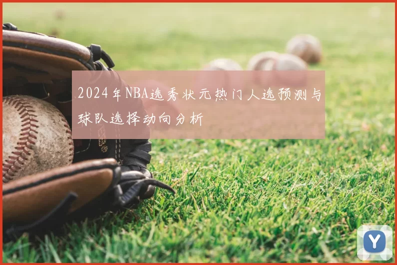 2024年NBA选秀状元热门人选预测与球队选择动向分析