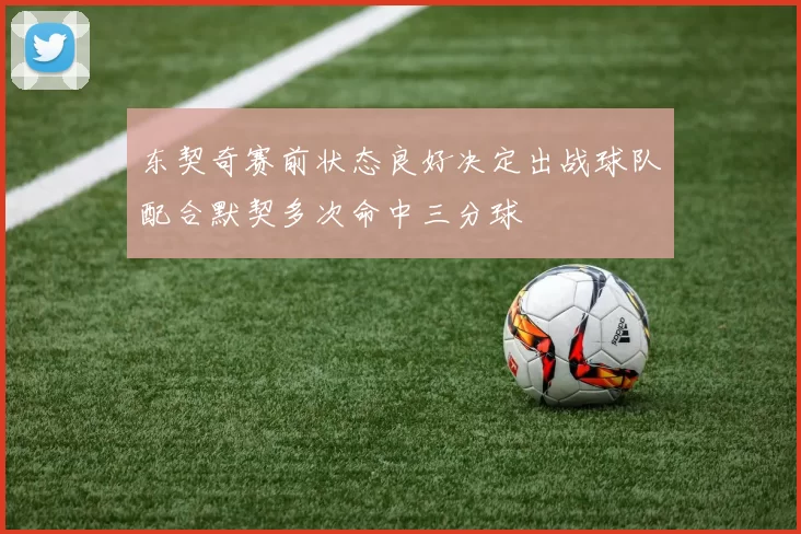 东契奇赛前状态良好决定出战球队配合默契多次命中三分球