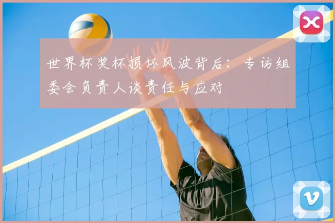 世界杯奖杯损坏风波背后：专访组委会负责人谈责任与应对