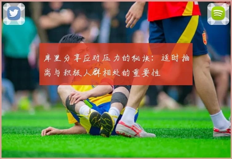 库里分享应对压力的秘诀：适时抽离与积极人群相处的重要性