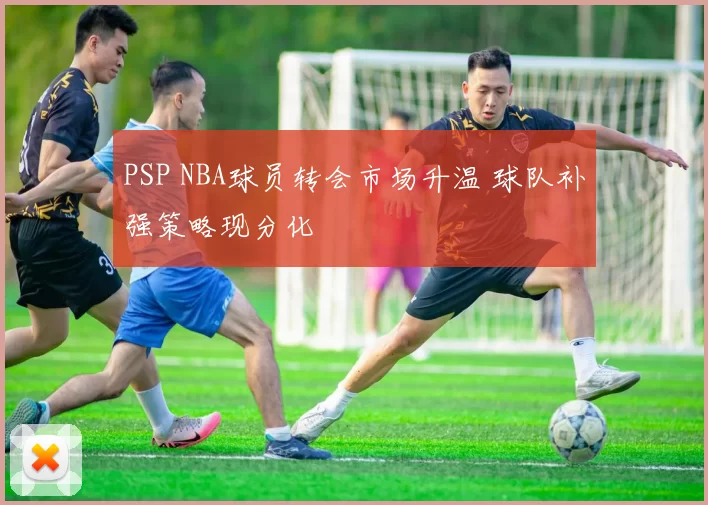 PSP NBA球员转会市场升温 球队补强策略现分化