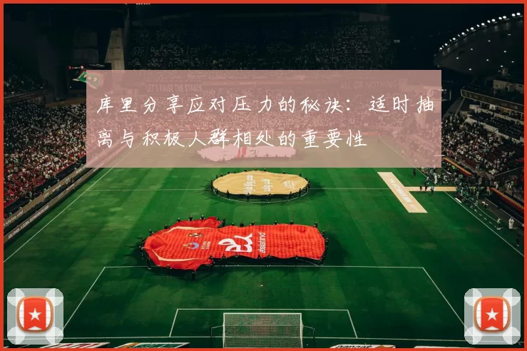 库里分享应对压力的秘诀：适时抽离与积极人群相处的重要性