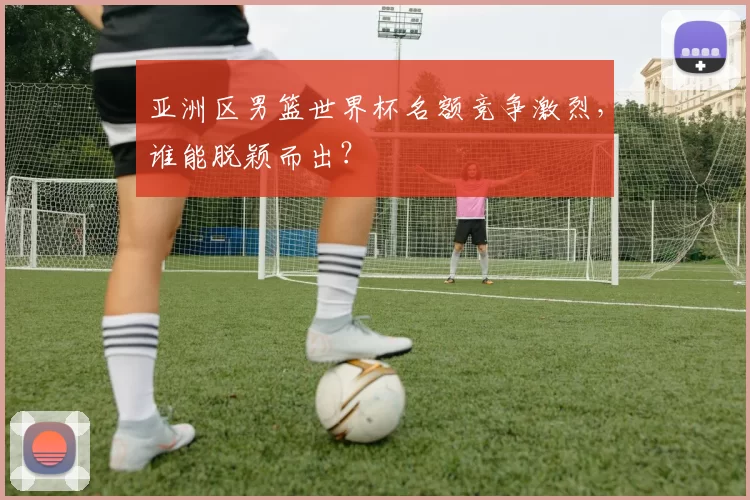 亚洲区男篮世界杯名额竞争激烈，谁能脱颖而出？