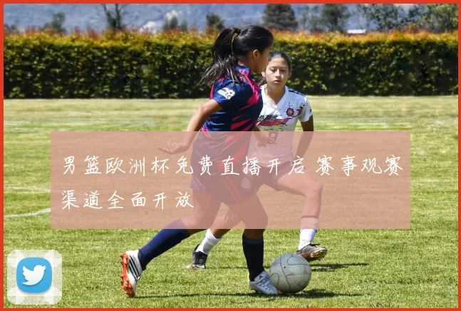 男篮欧洲杯免费直播开启 赛事观赛渠道全面开放