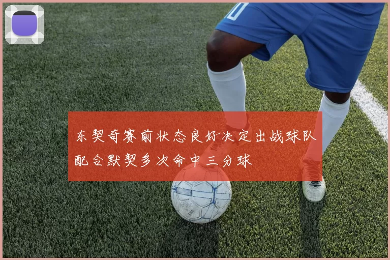 东契奇赛前状态良好决定出战球队配合默契多次命中三分球