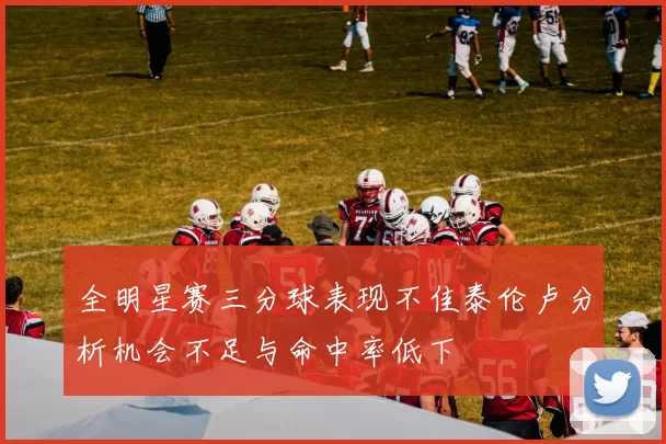全明星赛三分球表现不佳泰伦卢分析机会不足与命中率低下