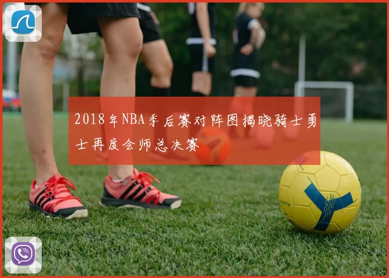 2018年NBA季后赛对阵图揭晓骑士勇士再度会师总决赛