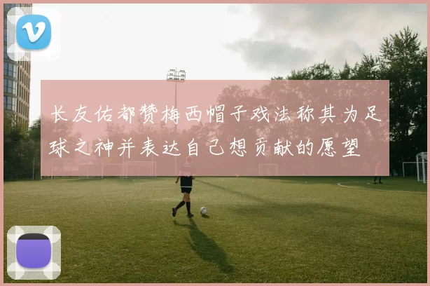 长友佑都赞梅西帽子戏法称其为足球之神并表达自己想贡献的愿望