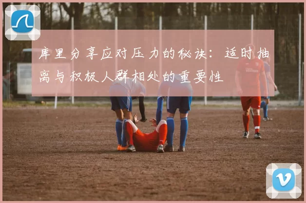 库里分享应对压力的秘诀:适时抽离与积极人群相处的重要性