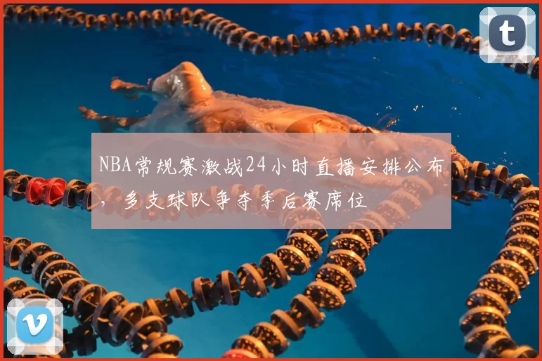 NBA常规赛激战24小时直播安排公布，多支球队争夺季后赛席位