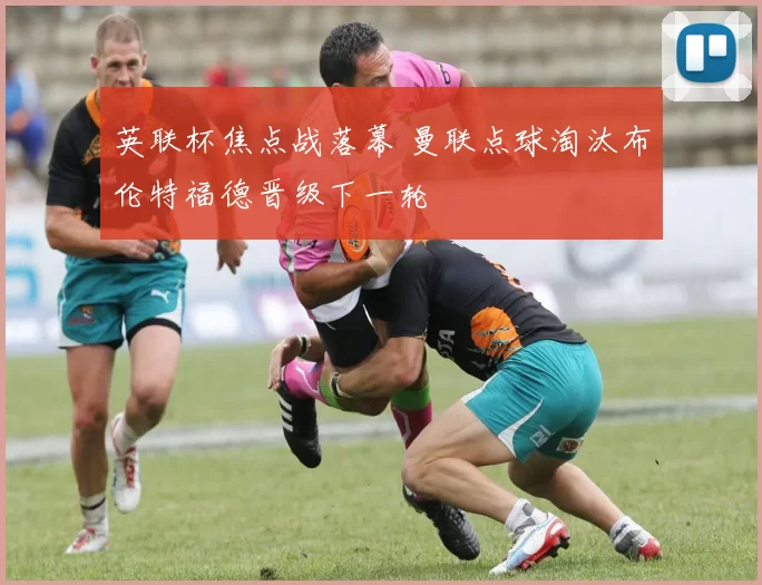 英联杯焦点战落幕 曼联点球淘汰布伦特福德晋级下一轮