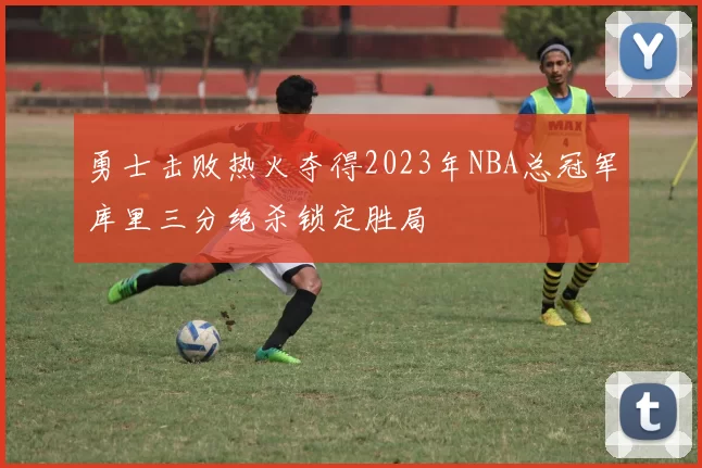 勇士击败热火夺得2023年NBA总冠军库里三分绝杀锁定胜局