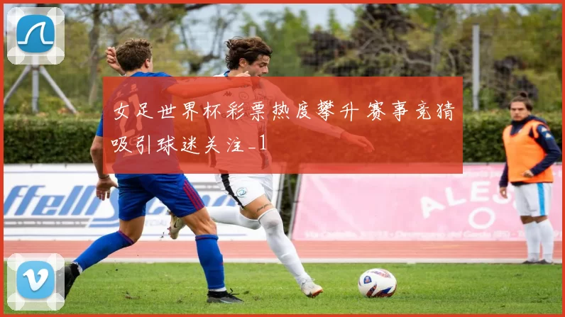 女足世界杯彩票热度攀升 赛事竞猜吸引球迷关注_1