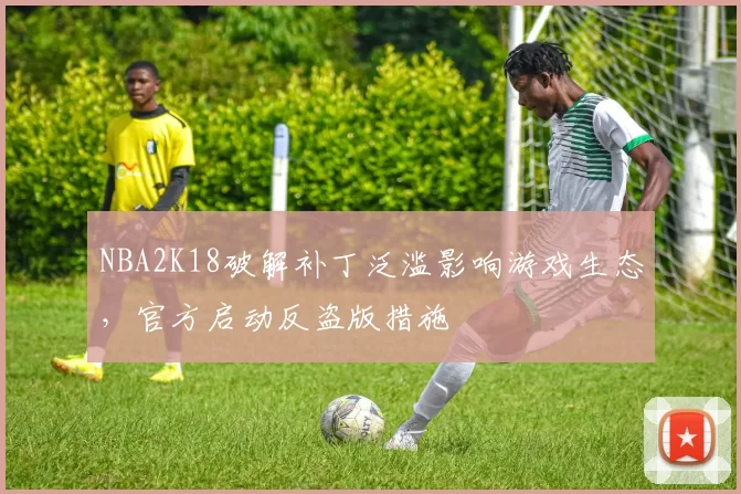 NBA2K18破解补丁泛滥影响游戏生态，官方启动反盗版措施