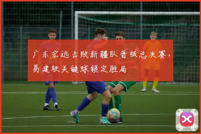 广东宏远击败新疆队晋级总决赛,易建联关键球锁定胜局