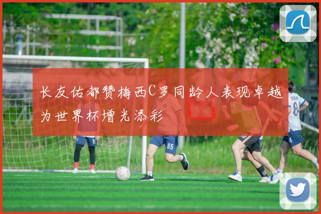 长友佑都赞梅西C罗同龄人表现卓越为世界杯增光添彩