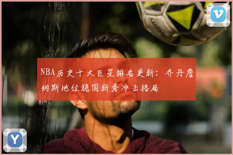 NBA历史十大巨星排名更新：乔丹詹姆斯地位稳固新秀冲击格局