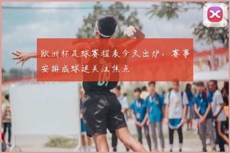 欧洲杯足球赛程表今天出炉，赛事安排成球迷关注焦点
