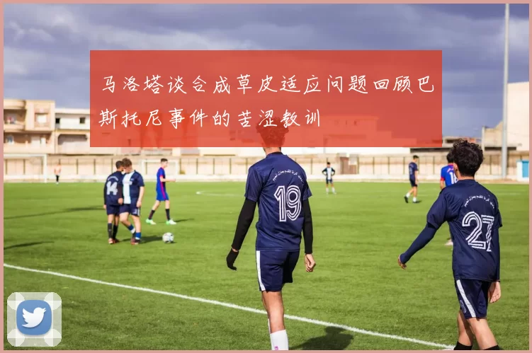马洛塔谈合成草皮适应问题回顾巴斯托尼事件的苦涩教训