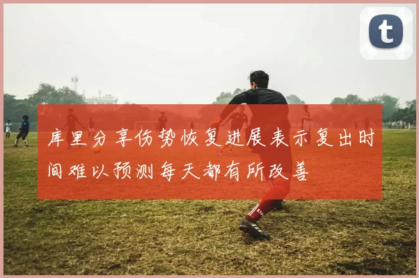 库里分享伤势恢复进展表示复出时间难以预测每天都有所改善
