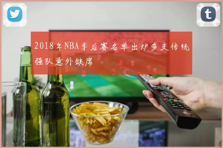 2018年NBA季后赛名单出炉多支传统强队意外缺席