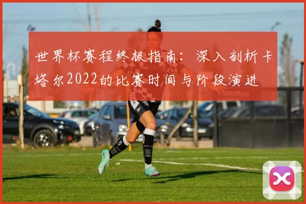 世界杯赛程终极指南：深入剖析卡塔尔2022的比赛时间与阶段演进