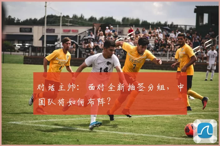 对话主帅：面对全新抽签分组，中国队将如何布阵？