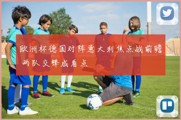 欧洲杯德国对阵意大利焦点战前瞻 两队交锋成看点