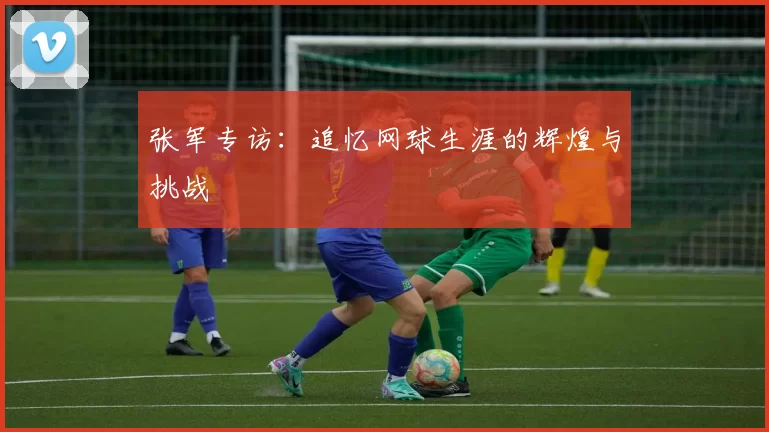 张军专访:追忆网球生涯的辉煌与挑战