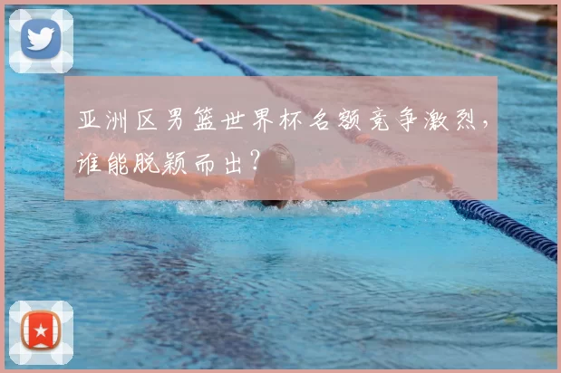 亚洲区男篮世界杯名额竞争激烈，谁能脱颖而出？