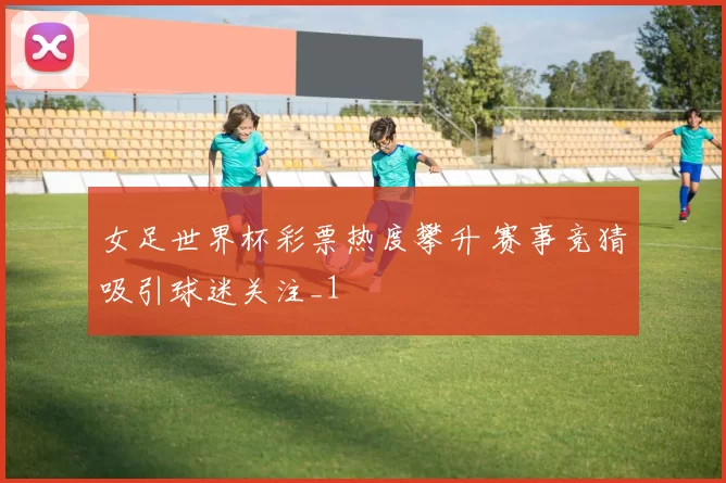 女足世界杯彩票热度攀升 赛事竞猜吸引球迷关注_1