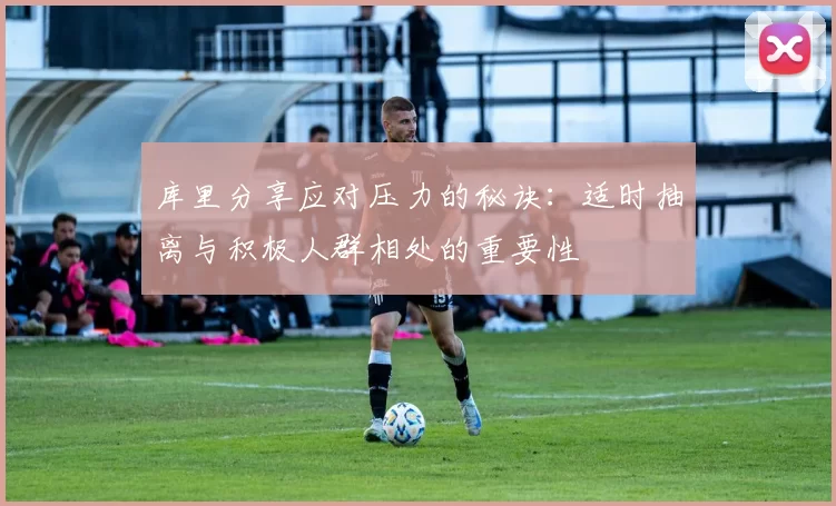 库里分享应对压力的秘诀:适时抽离与积极人群相处的重要性