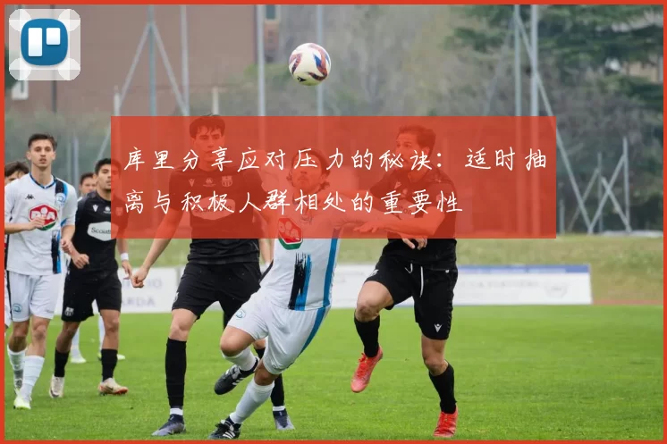 库里分享应对压力的秘诀：适时抽离与积极人群相处的重要性