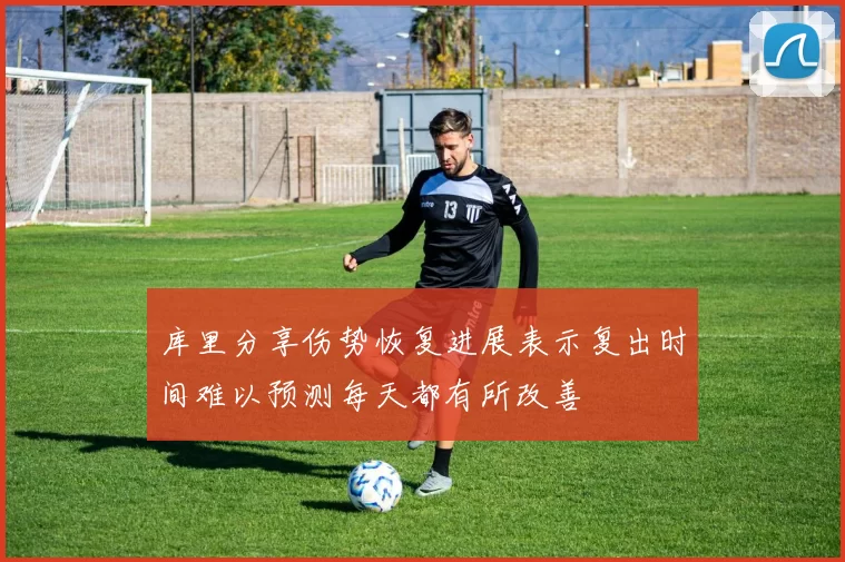 库里分享伤势恢复进展表示复出时间难以预测每天都有所改善