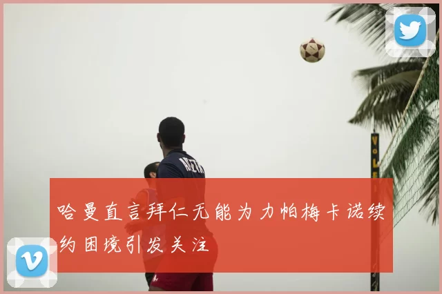 哈曼直言拜仁无能为力帕梅卡诺续约困境引发关注