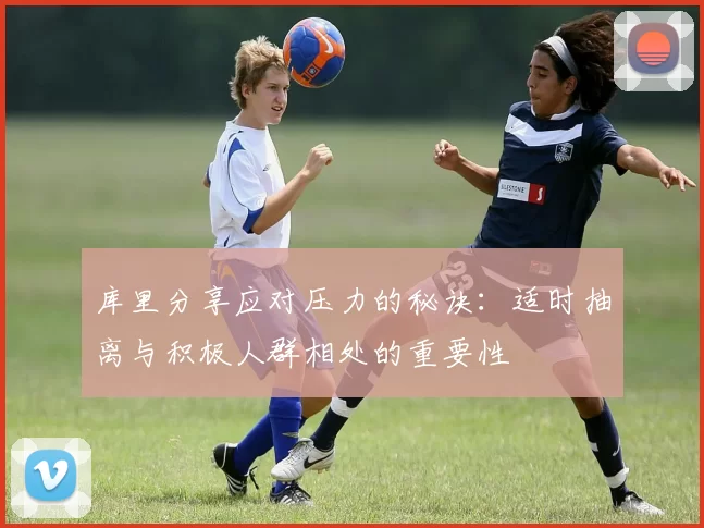 库里分享应对压力的秘诀:适时抽离与积极人群相处的重要性
