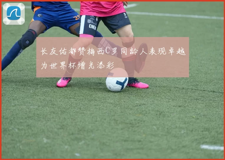 长友佑都赞梅西C罗同龄人表现卓越为世界杯增光添彩