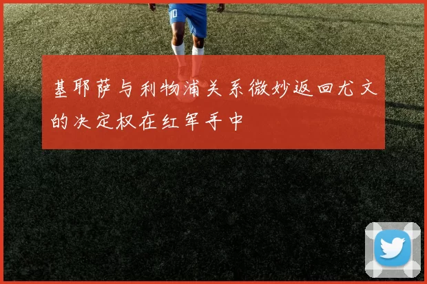 基耶萨与利物浦关系微妙返回尤文的决定权在红军手中