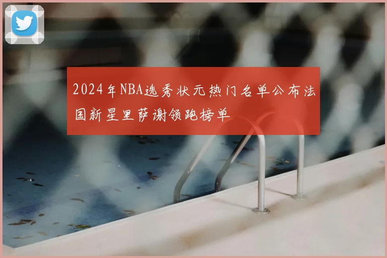 2024年NBA选秀状元热门名单公布法国新星里萨谢领跑榜单
