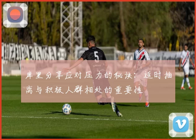 库里分享应对压力的秘诀：适时抽离与积极人群相处的重要性