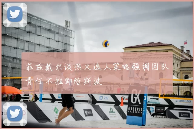 菲兹戴尔谈热火选人策略强调团队责任不推卸给斯波