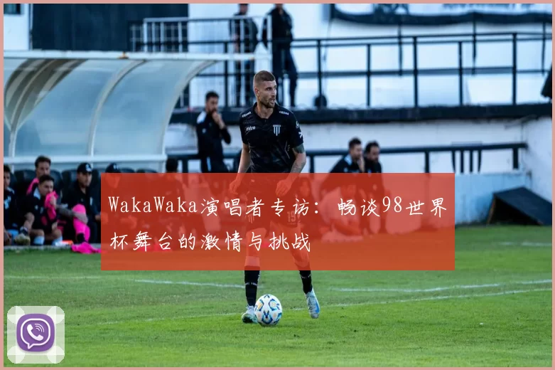 WakaWaka演唱者专访：畅谈98世界杯舞台的激情与挑战