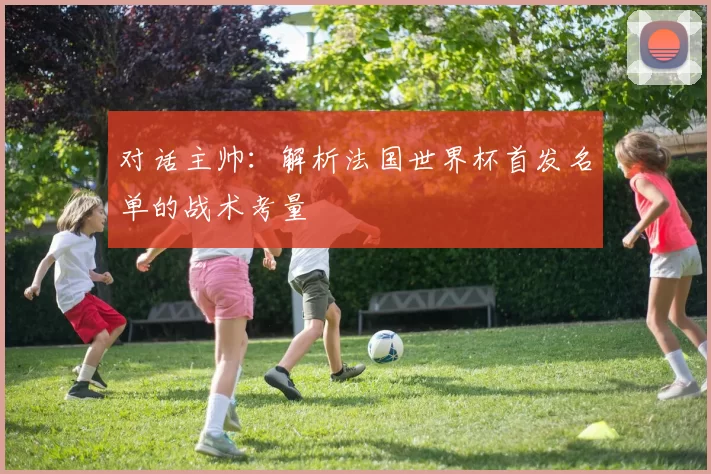 对话主帅：解析法国世界杯首发名单的战术考量