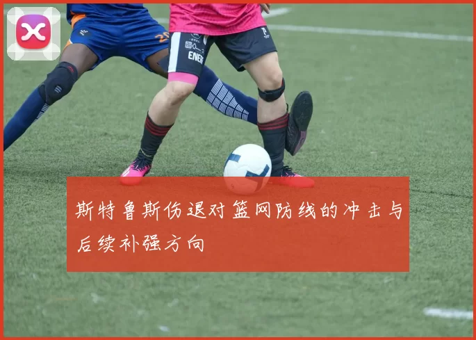 斯特鲁斯伤退对篮网防线的冲击与后续补强方向
