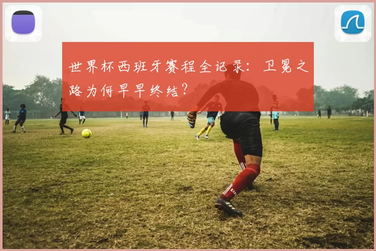 世界杯西班牙赛程全记录:卫冕之路为何早早终结?
