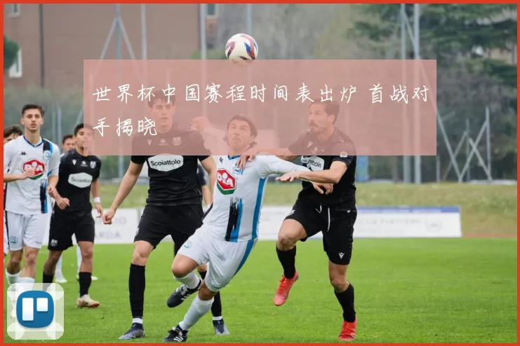 世界杯中国赛程时间表出炉 首战对手揭晓