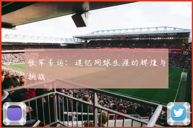 张军专访:追忆网球生涯的辉煌与挑战