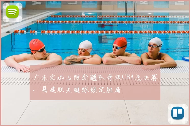 广东宏远击败新疆队晋级CBA总决赛，易建联关键球锁定胜局