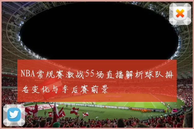 NBA常规赛激战55场直播解析球队排名变化与季后赛前景