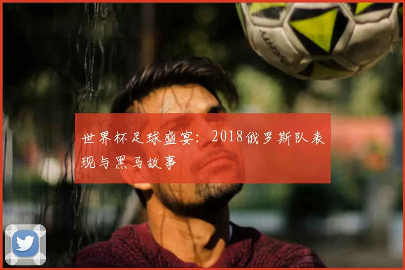 世界杯足球盛宴:2018俄罗斯队表现与黑马故事